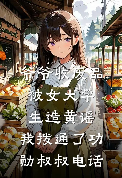 爷爷收废品被女大学生造黄谣，我拨通了功勋叔叔电话鹿鸣张晨雪完结版免费阅读_爷爷收废品被女大学生造黄谣，我拨通了功勋叔叔电话全章节免费在线阅读